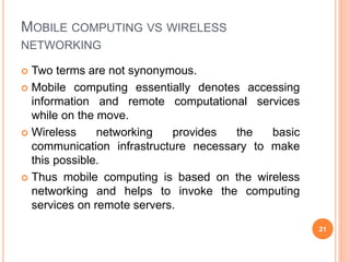 MOBILE COMPUTING VS WIRELESS
NETWORKING
 Two terms are not synonymous.
 Mobile computing essentially denotes accessing
information and remote computational services
while on the move.
 Wireless networking provides the basic
communication infrastructure necessary to make
this possible.
 Thus mobile computing is based on the wireless
networking and helps to invoke the computing
services on remote servers.
21
 