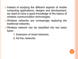  Instead of studying the different aspects of mobile
computing applications, designs and development,
we need to have a good knowledge of the basics of
wireless communication technologies.
 Wireless networks are increasingly replacing the
traditional networks.
 Wireless network can be classified into two basic
types :
1. Extension of wired networks.
2. Ad hoc networks.
22
 
