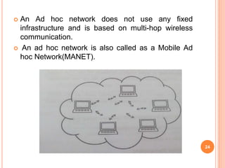  An Ad hoc network does not use any fixed
infrastructure and is based on multi-hop wireless
communication.
 An ad hoc network is also called as a Mobile Ad
hoc Network(MANET).
24
 