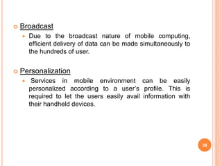  Broadcast
 Due to the broadcast nature of mobile computing,
efficient delivery of data can be made simultaneously to
the hundreds of user.
 Personalization
 Services in mobile environment can be easily
personalized according to a user’s profile. This is
required to let the users easily avail information with
their handheld devices.
38
 