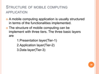 STRUCTURE OF MOBILE COMPUTING
APPLICATION
 A mobile computing application is usually structured
in terms of the functionalities implemented.
 The structure of mobile computing can be
implement with three tiers. The three basic layers
are
1.Presentation layer(Tier-1)
2.Application layer(Tier-2)
3.Data layer(Tier-3)
39
 