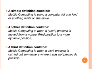  A simple definition could be:
Mobile Computing is using a computer (of one kind
or another) while on the move
 Another definition could be:
Mobile Computing is when a (work) process is
moved from a normal fixed position to a more
dynamic position.
 A third definition could be:
Mobile Computing is when a work process is
carried out somewhere where it was not previously
possible.
4
 