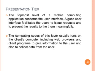 PRESENTATION TIER
 The topmost level of a mobile computing
application concerns the user interface. A good user
interface facilitates the users to issue requests and
to present the results to the them meaningfully.
 The computing codes of this layer usually runs on
the client’s computer including web browsers and
client programs to give information to the user and
also to collect data from the user.
42
 