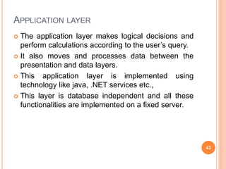 APPLICATION LAYER
 The application layer makes logical decisions and
perform calculations according to the user’s query.
 It also moves and processes data between the
presentation and data layers.
 This application layer is implemented using
technology like java, .NET services etc.,
 This layer is database independent and all these
functionalities are implemented on a fixed server.
43
 