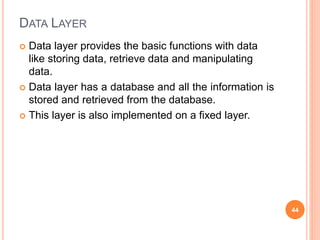 DATA LAYER
 Data layer provides the basic functions with data
like storing data, retrieve data and manipulating
data.
 Data layer has a database and all the information is
stored and retrieved from the database.
 This layer is also implemented on a fixed layer.
44
 