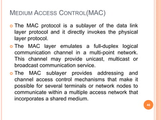 MEDIUM ACCESS CONTROL(MAC)
 The MAC protocol is a sublayer of the data link
layer protocol and it directly invokes the physical
layer protocol.
 The MAC layer emulates a full-duplex logical
communication channel in a multi-point network.
This channel may provide unicast, multicast or
broadcast communication service.
 The MAC sublayer provides addressing and
channel access control mechanisms that make it
possible for several terminals or network nodes to
communicate within a multiple access network that
incorporates a shared medium.
46
 