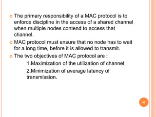  The primary responsibility of a MAC protocol is to
enforce discipline in the access of a shared channel
when multiple nodes contend to access that
channel.
 MAC protocol must ensure that no node has to wait
for a long time, before it is allowed to transmit.
 The two objectives of MAC protocol are :
1.Maximization of the utilization of channel
2.Minimization of average latency of
transmission.
47
 