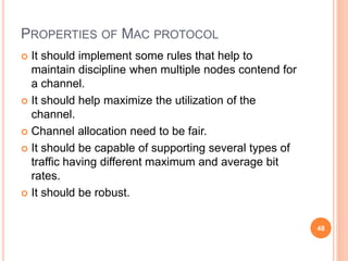 PROPERTIES OF MAC PROTOCOL
 It should implement some rules that help to
maintain discipline when multiple nodes contend for
a channel.
 It should help maximize the utilization of the
channel.
 Channel allocation need to be fair.
 It should be capable of supporting several types of
traffic having different maximum and average bit
rates.
 It should be robust.
48
 