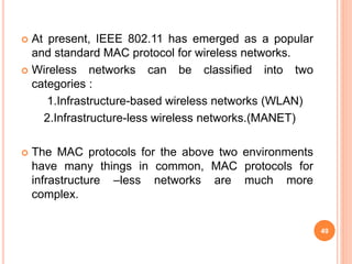  At present, IEEE 802.11 has emerged as a popular
and standard MAC protocol for wireless networks.
 Wireless networks can be classified into two
categories :
1.Infrastructure-based wireless networks (WLAN)
2.Infrastructure-less wireless networks.(MANET)
 The MAC protocols for the above two environments
have many things in common, MAC protocols for
infrastructure –less networks are much more
complex.
49
 