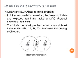 WIRELESS MAC PROTOCOLS : ISSUES
HIDDEN and EXPOSED Terminal problem
 In Infrastructure-less networks , the issue of hidden
and exposed terminals make a MAC Protocol
extremely inefficient.
 The hidden terminal problem arises when at least
three nodes (Ex : A, B, C) communicates among
each other.
50
Hidden terminal problem
 