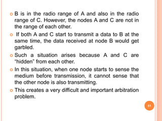 B is in the radio range of A and also in the radio
range of C. However, the nodes A and C are not in
the range of each other.
 If both A and C start to transmit a data to B at the
same time, the data received at node B would get
garbled.
 Such a situation arises because A and C are
“hidden” from each other.
 In this situation, when one node starts to sense the
medium before transmission, it cannot sense that
the other node is also transmitting.
 This creates a very difficult and important arbitration
problem.
51
 