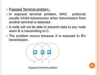  Exposed Terminal problem :
 In exposed terminal problem, MAC protocols
usually inhibit transmission when transmission from
another terminal is detected.
 A node will not be able to transmit data to any node
when B is transmitting to C.
 The problem occurs because A is exposed to B’s
transmission.
52
Exposed terminal problem
 