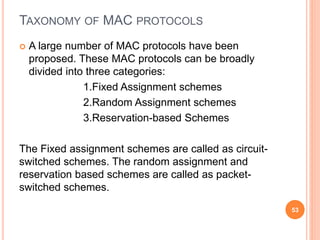 TAXONOMY OF MAC PROTOCOLS
 A large number of MAC protocols have been
proposed. These MAC protocols can be broadly
divided into three categories:
1.Fixed Assignment schemes
2.Random Assignment schemes
3.Reservation-based Schemes
The Fixed assignment schemes are called as circuit-
switched schemes. The random assignment and
reservation based schemes are called as packet-
switched schemes.
53
 