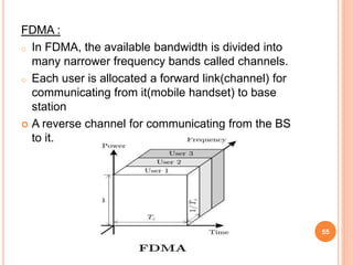 FDMA :
o In FDMA, the available bandwidth is divided into
many narrower frequency bands called channels.
o Each user is allocated a forward link(channel) for
communicating from it(mobile handset) to base
station
 A reverse channel for communicating from the BS
to it.
55
 