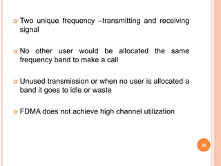  Two unique frequency –transmitting and receiving
signal
 No other user would be allocated the same
frequency band to make a call
 Unused transmission or when no user is allocated a
band it goes to idle or waste
 FDMA does not achieve high channel utilization
56
 