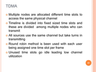 TDMA
 Multiple nodes are allocated different time slots to
access the same physical channel
 Timeline is divided into fixed sized time slots and
these are divided among multiple nodes who can
transmit
 All sources use the same channel but take turns in
transmitting
 Round robin method is been used with each user
being assigned one time slot per frame
 Unused time slots go idle leading low channel
utilization
57
 