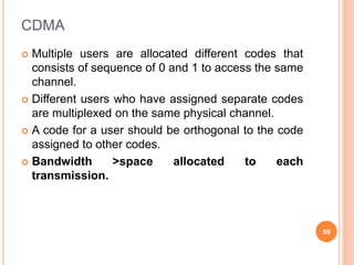 CDMA
 Multiple users are allocated different codes that
consists of sequence of 0 and 1 to access the same
channel.
 Different users who have assigned separate codes
are multiplexed on the same physical channel.
 A code for a user should be orthogonal to the code
assigned to other codes.
 Bandwidth >space allocated to each
transmission.
59
 