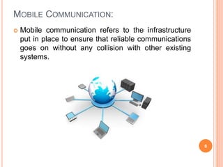MOBILE COMMUNICATION:
6
 Mobile communication refers to the infrastructure
put in place to ensure that reliable communications
goes on without any collision with other existing
systems.
 
