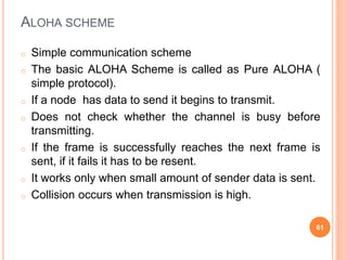 ALOHA SCHEME
o Simple communication scheme
o The basic ALOHA Scheme is called as Pure ALOHA (
simple protocol).
o If a node has data to send it begins to transmit.
o Does not check whether the channel is busy before
transmitting.
o If the frame is successfully reaches the next frame is
sent, if it fails it has to be resent.
o It works only when small amount of sender data is sent.
o Collision occurs when transmission is high.
61
 