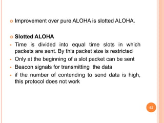  Improvement over pure ALOHA is slotted ALOHA.
 Slotted ALOHA
 Time is divided into equal time slots in which
packets are sent. By this packet size is restricted
 Only at the beginning of a slot packet can be sent
 Beacon signals for transmitting the data
 if the number of contending to send data is high,
this protocol does not work
62
 