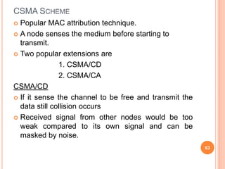 CSMA SCHEME
 Popular MAC attribution technique.
 A node senses the medium before starting to
transmit.
 Two popular extensions are
1. CSMA/CD
2. CSMA/CA
CSMA/CD
 If it sense the channel to be free and transmit the
data still collision occurs
 Received signal from other nodes would be too
weak compared to its own signal and can be
masked by noise.
63
 