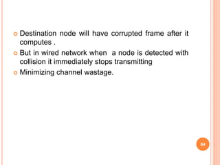  Destination node will have corrupted frame after it
computes .
 But in wired network when a node is detected with
collision it immediately stops transmitting
 Minimizing channel wastage.
64
 