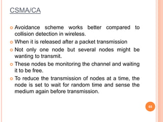 CSMA/CA
 Avoidance scheme works better compared to
collision detection in wireless.
 When it is released after a packet transmission
 Not only one node but several nodes might be
wanting to transmit.
 These nodes be monitoring the channel and waiting
it to be free.
 To reduce the transmission of nodes at a time, the
node is set to wait for random time and sense the
medium again before transmission.
65
 
