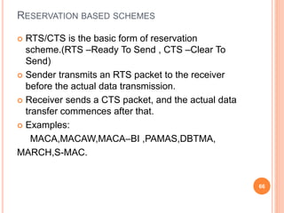 RESERVATION BASED SCHEMES
 RTS/CTS is the basic form of reservation
scheme.(RTS –Ready To Send , CTS –Clear To
Send)
 Sender transmits an RTS packet to the receiver
before the actual data transmission.
 Receiver sends a CTS packet, and the actual data
transfer commences after that.
 Examples:
MACA,MACAW,MACA–BI ,PAMAS,DBTMA,
MARCH,S-MAC.
66
 