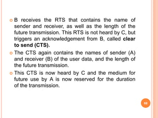 68
 B receives the RTS that contains the name of
sender and receiver, as well as the length of the
future transmission. This RTS is not heard by C, but
triggers an acknowledgement from B, called clear
to send (CTS).
 The CTS again contains the names of sender (A)
and receiver (B) of the user data, and the length of
the future transmission.
 This CTS is now heard by C and the medium for
future use by A is now reserved for the duration
of the transmission.
 