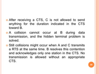  After receiving a CTS, C is not allowed to send
anything for the duration indicated in the CTS
toward B.
 A collision cannot occur at B during data
transmission, and the hidden terminal problem is
solved.
 Still collisions might occur when A and C transmits
a RTS at the same time. B resolves this contention
and acknowledges only one station in the CTS. No
transmission is allowed without an appropriate
CTS.
69
 