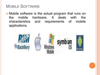 MOBILE SOFTWARE
 Mobile software is the actual program that runs on
the mobile hardware. It deals with the
characteristics and requirements of mobile
applications.
7
 