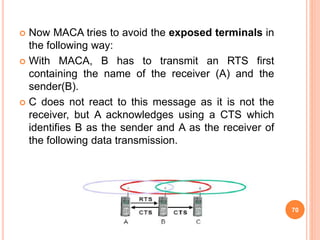  Now MACA tries to avoid the exposed terminals in
the following way:
 With MACA, B has to transmit an RTS first
containing the name of the receiver (A) and the
sender(B).
 C does not react to this message as it is not the
receiver, but A acknowledges using a CTS which
identifies B as the sender and A as the receiver of
the following data transmission.
70
 