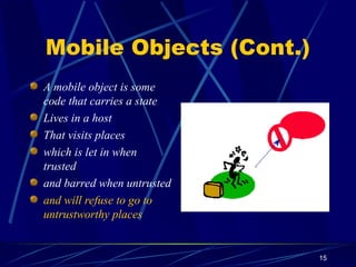 15
Mobile Objects (Cont.)
A mobile object is some
code that carries a state
Lives in a host
That visits places
which is let in when
trusted
and barred when untrusted
and will refuse to go to
untrustworthy places
 