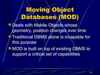 18
Moving Object
Databases (MOD)
Deals with Mobile Objects whose
geometry, position changes over time
Traditional DBMS alone is incapable for
this purpose
MOD is built on top of existing DBMS to
support a critical set of capabilities
 