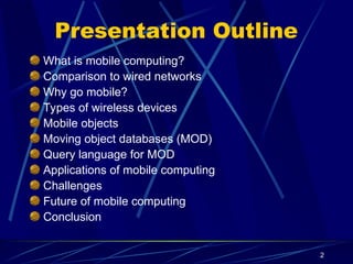 2
Presentation Outline
What is mobile computing?
Comparison to wired networks
Why go mobile?
Types of wireless devices
Mobile objects
Moving object databases (MOD)
Query language for MOD
Applications of mobile computing
Challenges
Future of mobile computing
Conclusion
 