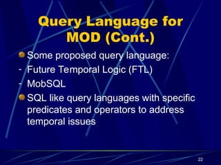 22
Query Language for
MOD (Cont.)
Some proposed query language:
- Future Temporal Logic (FTL)
- MobSQL
SQL like query languages with specific
predicates and operators to address
temporal issues
 