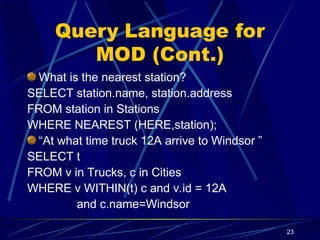 23
Query Language for
MOD (Cont.)
What is the nearest station?
SELECT station.name, station.address
FROM station in Stations
WHERE NEAREST (HERE,station);
“At what time truck 12A arrive to Windsor ”
SELECT t
FROM v in Trucks, c in Cities
WHERE v WITHIN(t) c and v.id = 12A
and c.name=Windsor
 