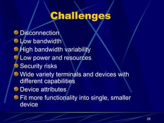 26
Challenges
Disconnection
Low bandwidth
High bandwidth variability
Low power and resources
Security risks
Wide variety terminals and devices with
different capabilities
Device attributes
Fit more functionality into single, smaller
device
 