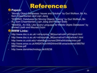 29
References
Papers:
- “Moving Object Databases: Issues and Solution” by Ouri Wolfson, Bo Xu,
Sam Chaamberlain and Liqin Jiang
- “DOMINO: Databases for Moving Objects Traking” by Ouri Wolfson, Bo
Xu, Sam Chaamberlain, Liqin Jiang and Prasad Sistla
- “MobSQL, An SQL Like Query Language for Mobile Objets Databases” by
Ahmed Lbath and Mourad Ouziri
WWW Links:
- http://www.doc.ic.ac.uk/~nd/surprise_96/journal/vol4/ vk5/report.html
- http://www.doc.ic.ac.uk/~nd/surprise_96/journal/vol1/vk5/article1.html
- http://www.cs.ucsb.edu/~ebelding/courses/284/w04/slides/intro.pdf
- http://www.ansa.co.uk/ANSATech/ANSAhtml/98-ansa/external/9807tb/
9807mose.pdf
- http://www.danishtechnology.dk/it/9238
 