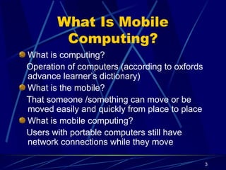 3
What Is Mobile
Computing?
What is computing?
Operation of computers (according to oxfords
advance learner’s dictionary)
What is the mobile?
That someone /something can move or be
moved easily and quickly from place to place
What is mobile computing?
Users with portable computers still have
network connections while they move
 