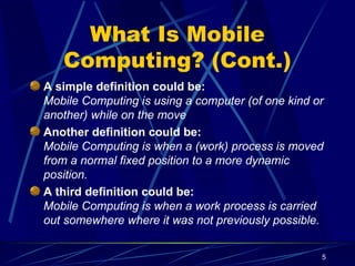 5
What Is Mobile
Computing? (Cont.)
A simple definition could be:
Mobile Computing is using a computer (of one kind or
another) while on the move
Another definition could be:
Mobile Computing is when a (work) process is moved
from a normal fixed position to a more dynamic
position.
A third definition could be:
Mobile Computing is when a work process is carried
out somewhere where it was not previously possible.
 