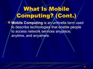 6
What Is Mobile
Computing? (Cont.)
Mobile Computing is an umbrella term used
to describe technologies that enable people
to access network services anyplace,
anytime, and anywhere.
 