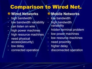 7
Comparison to Wired Net.
Wired Networks
- high bandwidth
- low bandwidth variability
- can listen on wire
- high power machines
- high resource machines
- need physical
access(security)
- low delay
- connected operation
Mobile Networks
- low bandwidth
- high bandwidth
variability
- hidden terminal problem
- low power machines
- low resource machines
- need proximity
- higher delay
- disconnected operation
 
