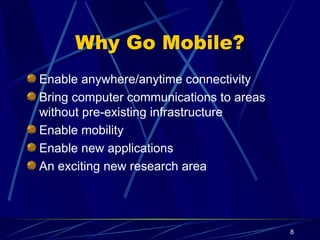 8
Why Go Mobile?
Enable anywhere/anytime connectivity
Bring computer communications to areas
without pre-existing infrastructure
Enable mobility
Enable new applications
An exciting new research area
 