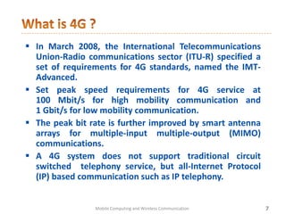  In March 2008, the International Telecommunications
Union-Radio communications sector (ITU-R) specified a
set of requirements for 4G standards, named the IMT-
Advanced.
 Set peak speed requirements for 4G service at
100 Mbit/s for high mobility communication and
1 Gbit/s for low mobility communication.
 The peak bit rate is further improved by smart antenna
arrays for multiple-input multiple-output (MIMO)
communications.
 A 4G system does not support traditional circuit
switched telephony service, but all-Internet Protocol
(IP) based communication such as IP telephony.
7Mobile Computing and Wireless Communication
 
