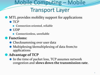 Mobile Computing – Mobile
Transport Layer
⚫ MTL provides mobility support for applications
⚫ TCP
⚫ Connection oriented, reliable
⚫ UDP
⚫ Connectionless, unreliable
⚫ Functions:
⚫ Checksumming over user data
⚫ Multiplexing/demultiplexing of data from/to
applications
⚫ Advantage of TCP
⚫ In the time of packet loss, TCP assumes network
congestion and slows down the transmission rate.
1
 