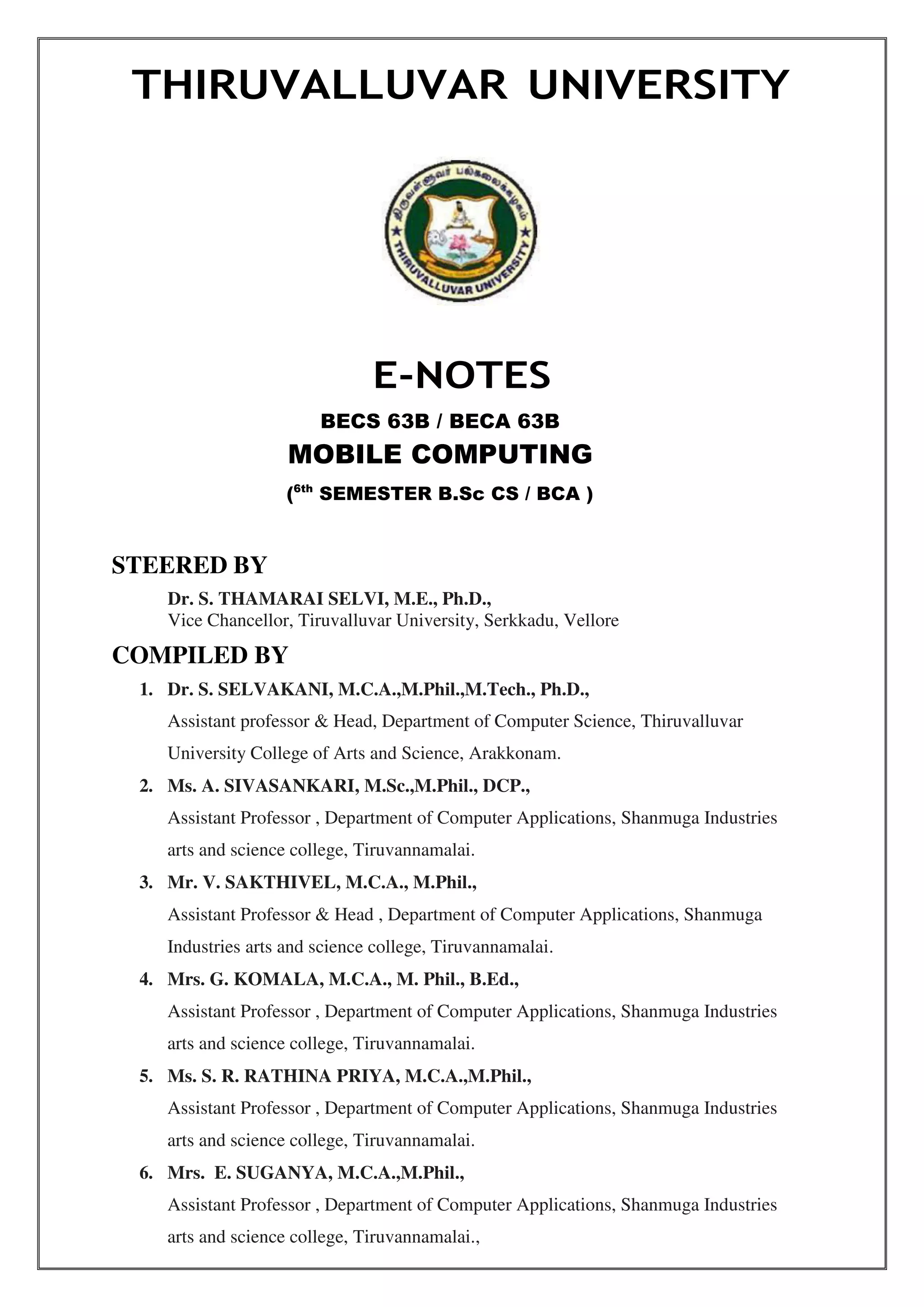 THIRUVALLUVAR UNIVERSITY
STEERED BY
E-NOTES
BECS 63B / BECA 63B
MOBILE COMPUTING
(6th
SEMESTER B.Sc CS / BCA )
Dr. S. THAMARAI SELVI, M.E., Ph.D.,
Vice Chancellor, Tiruvalluvar University, Serkkadu, Vellore
COMPILED BY
1. Dr. S. SELVAKANI, M.C.A.,M.Phil.,M.Tech., Ph.D.,
Assistant professor & Head, Department of Computer Science, Thiruvalluvar
University College of Arts and Science, Arakkonam.
2. Ms. A. SIVASANKARI, M.Sc.,M.Phil., DCP.,
Assistant Professor , Department of Computer Applications, Shanmuga Industries
arts and science college, Tiruvannamalai.
3. Mr. V. SAKTHIVEL, M.C.A., M.Phil.,
Assistant Professor & Head , Department of Computer Applications, Shanmuga
Industries arts and science college, Tiruvannamalai.
4. Mrs. G. KOMALA, M.C.A., M. Phil., B.Ed.,
Assistant Professor , Department of Computer Applications, Shanmuga Industries
arts and science college, Tiruvannamalai.
5. Ms. S. R. RATHINA PRIYA, M.C.A.,M.Phil.,
Assistant Professor , Department of Computer Applications, Shanmuga Industries
arts and science college, Tiruvannamalai.
6. Mrs. E. SUGANYA, M.C.A.,M.Phil.,
Assistant Professor , Department of Computer Applications, Shanmuga Industries
arts and science college, Tiruvannamalai.,
 