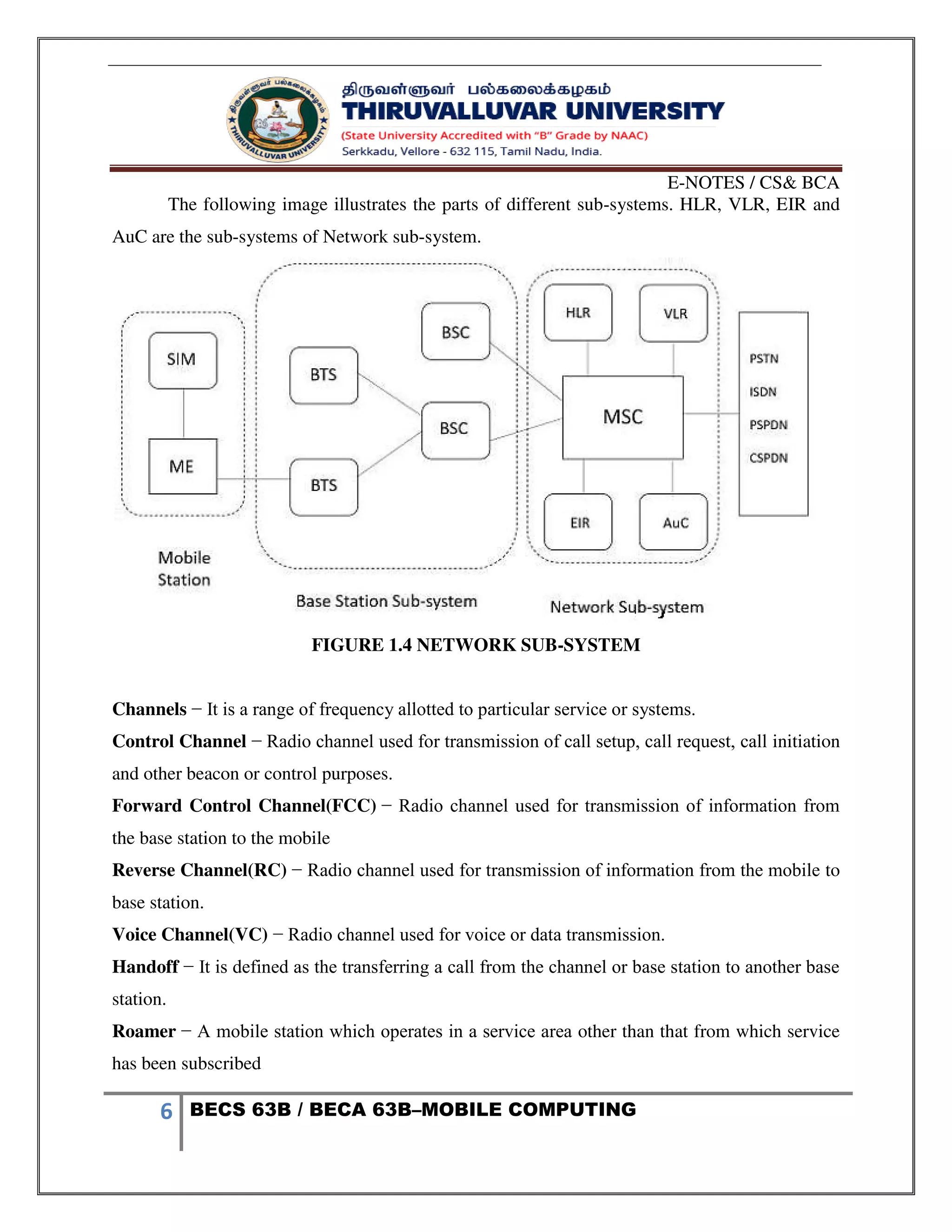 E-NOTES / CS& BCA
6 BECS 63B / BECA 63B–MOBILE COMPUTING
The following image illustrates the parts of different sub-systems. HLR, VLR, EIR and
AuC are the sub-systems of Network sub-system.
FIGURE 1.4 NETWORK SUB-SYSTEM
Channels − It is a range of frequency allotted to particular service or systems.
Control Channel − Radio channel used for transmission of call setup, call request, call initiation
and other beacon or control purposes.
Forward Control Channel(FCC) − Radio channel used for transmission of information from
the base station to the mobile
Reverse Channel(RC) − Radio channel used for transmission of information from the mobile to
base station.
Voice Channel(VC) − Radio channel used for voice or data transmission.
Handoff − It is defined as the transferring a call from the channel or base station to another base
station.
Roamer − A mobile station which operates in a service area other than that from which service
has been subscribed
 