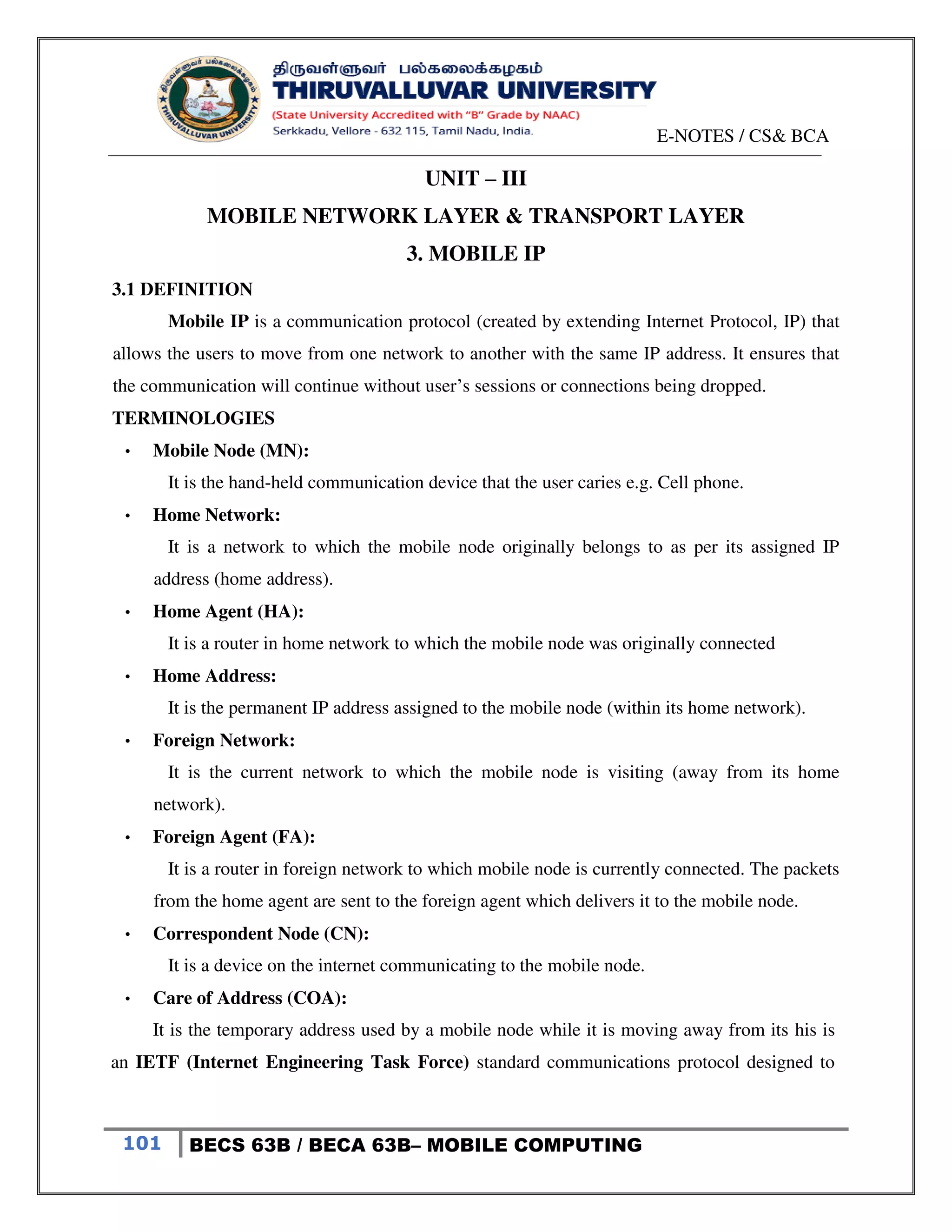 E-NOTES / CS& BCA
101 BECS 63B / BECA 63B– MOBILE COMPUTING
UNIT – III
MOBILE NETWORK LAYER & TRANSPORT LAYER
3. MOBILE IP
3.1 DEFINITION
Mobile IP is a communication protocol (created by extending Internet Protocol, IP) that
allows the users to move from one network to another with the same IP address. It ensures that
the communication will continue without user’s sessions or connections being dropped.
TERMINOLOGIES
• Mobile Node (MN):
It is the hand-held communication device that the user caries e.g. Cell phone.
• Home Network:
It is a network to which the mobile node originally belongs to as per its assigned IP
address (home address).
• Home Agent (HA):
It is a router in home network to which the mobile node was originally connected
• Home Address:
It is the permanent IP address assigned to the mobile node (within its home network).
• Foreign Network:
It is the current network to which the mobile node is visiting (away from its home
network).
• Foreign Agent (FA):
It is a router in foreign network to which mobile node is currently connected. The packets
from the home agent are sent to the foreign agent which delivers it to the mobile node.
• Correspondent Node (CN):
It is a device on the internet communicating to the mobile node.
• Care of Address (COA):
It is the temporary address used by a mobile node while it is moving away from its his is
an IETF (Internet Engineering Task Force) standard communications protocol designed to
 