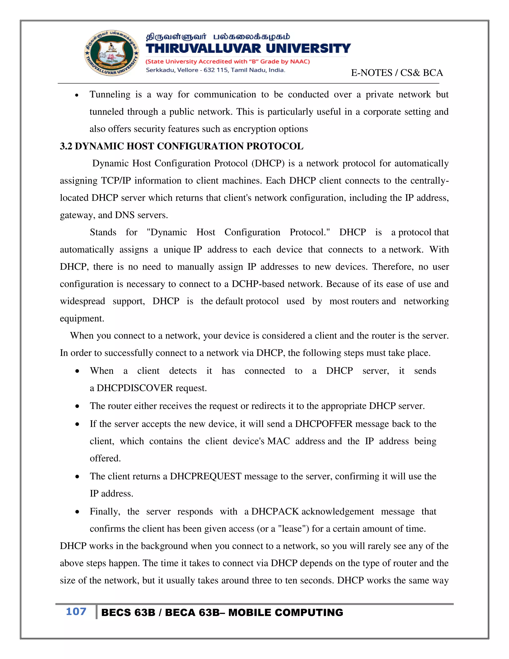 E-NOTES / CS& BCA
107 BECS 63B / BECA 63B– MOBILE COMPUTING
 Tunneling is a way for communication to be conducted over a private network but
tunneled through a public network. This is particularly useful in a corporate setting and
also offers security features such as encryption options
3.2 DYNAMIC HOST CONFIGURATION PROTOCOL
Dynamic Host Configuration Protocol (DHCP) is a network protocol for automatically
assigning TCP/IP information to client machines. Each DHCP client connects to the centrally-
located DHCP server which returns that client's network configuration, including the IP address,
gateway, and DNS servers.
Stands for "Dynamic Host Configuration Protocol." DHCP is a protocol that
automatically assigns a unique IP address to each device that connects to a network. With
DHCP, there is no need to manually assign IP addresses to new devices. Therefore, no user
configuration is necessary to connect to a DCHP-based network. Because of its ease of use and
widespread support, DHCP is the default protocol used by most routers and networking
equipment.
When you connect to a network, your device is considered a client and the router is the server.
In order to successfully connect to a network via DHCP, the following steps must take place.
 When a client detects it has connected to a DHCP server, it sends
a DHCPDISCOVER request.
 The router either receives the request or redirects it to the appropriate DHCP server.
 If the server accepts the new device, it will send a DHCPOFFER message back to the
client, which contains the client device's MAC address and the IP address being
offered.
 The client returns a DHCPREQUEST message to the server, confirming it will use the
IP address.
 Finally, the server responds with a DHCPACK acknowledgement message that
confirms the client has been given access (or a "lease") for a certain amount of time.
DHCP works in the background when you connect to a network, so you will rarely see any of the
above steps happen. The time it takes to connect via DHCP depends on the type of router and the
size of the network, but it usually takes around three to ten seconds. DHCP works the same way
 